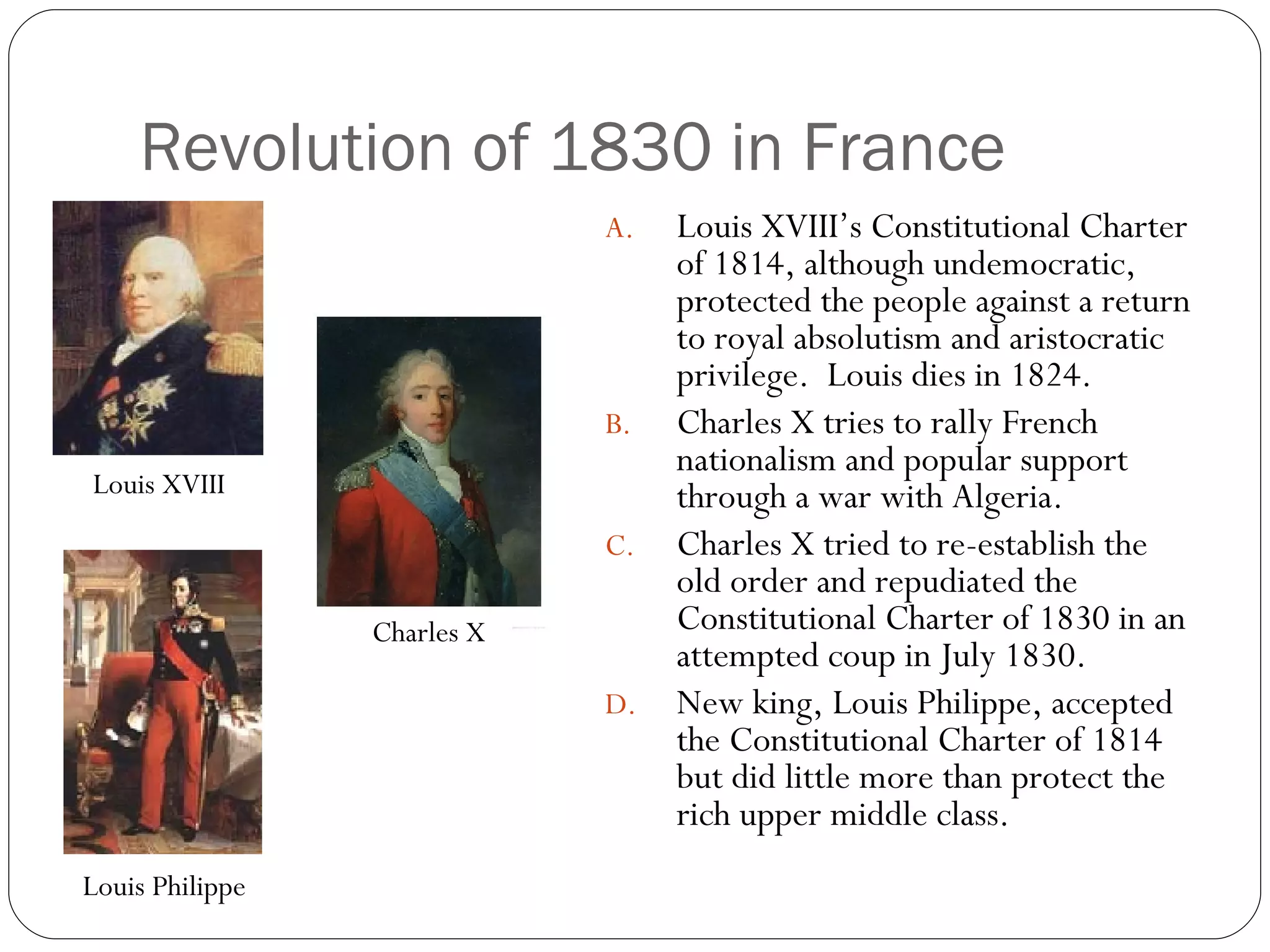 Revolution of 1830 in France Louis XVIII’s Constitutional Charter of 1814, although undemocratic, protected the people against a return to royal absolutism and aristocratic privilege.  Louis dies in 1824. Charles X tries to rally French nationalism and popular support through a war with Algeria. Charles X tried to re-establish the old order and repudiated the Constitutional Charter of 1830 in an attempted coup in July 1830. New king, Louis Philippe, accepted the Constitutional Charter of 1814 but did little more than protect the rich upper middle class. Louis XVIII Charles X Louis Philippe 
