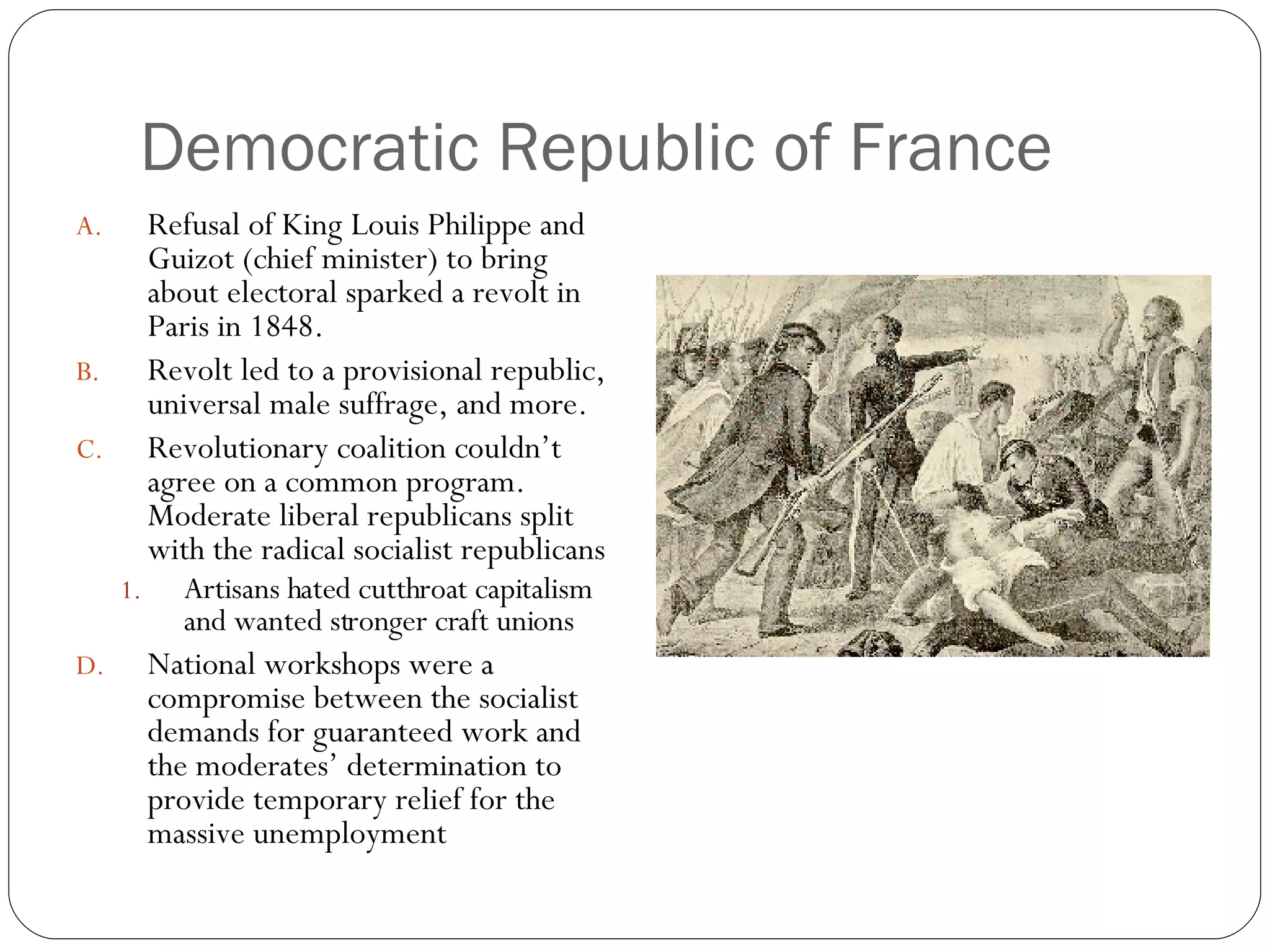 Democratic Republic of France Refusal of King Louis Philippe and Guizot (chief minister) to bring about electoral sparked a revolt in Paris in 1848. Revolt led to a provisional republic, universal male suffrage, and more. Revolutionary coalition couldn’t agree on a common program.  Moderate liberal republicans split with the radical socialist republicans Artisans hated cutthroat capitalism and wanted stronger craft unions National workshops were a compromise between the socialist demands for guaranteed work and the moderates’ determination to provide temporary relief for the massive unemployment 