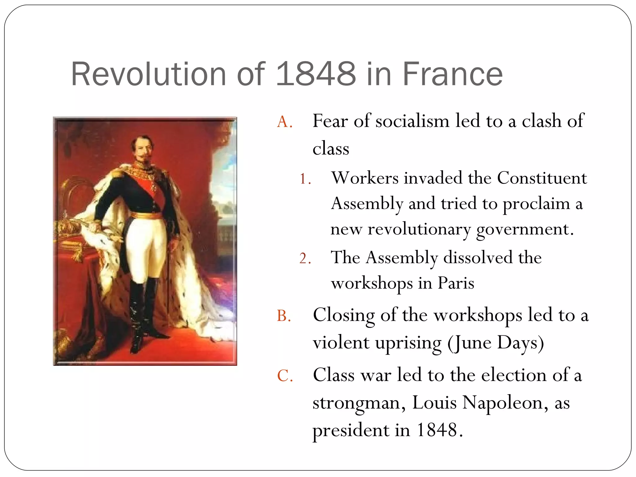 Revolution of 1848 in France Fear of socialism led to a clash of class Workers invaded the Constituent Assembly and tried to proclaim a new revolutionary government. The Assembly dissolved the workshops in Paris Closing of the workshops led to a violent uprising (June Days) Class war led to the election of a strongman, Louis Napoleon, as president in 1848. 