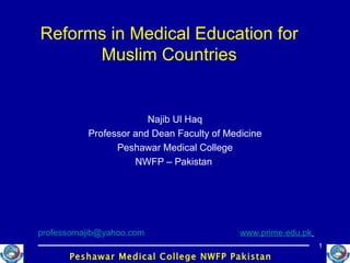 Reforms in Medical Education for Muslim Countries Najib Ul Haq Professor and Dean Faculty of Medicine Peshawar Medical College NWFP – Pakistan  [email_address]   www.prime.edu.pk   