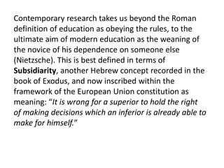 Contemporary research takes us beyond the Roman
definition of education as obeying the rules, to the
ultimate aim of modern education as the weaning of
the novice of his dependence on someone else
(Nietzsche). This is best defined in terms of
Subsidiarity, another Hebrew concept recorded in the
book of Exodus, and now inscribed within the
framework of the European Union constitution as
meaning: “It is wrong for a superior to hold the right
of making decisions which an inferior is already able to
make for himself.”
 
