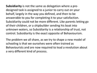 Subsidiarity is not the same as delegation where a pre-
designed task is assigned to a junior to carry out on your
behalf, largely in the way you defined, and then to be
answerable to you for completing it to your satisfaction.
Subsidiarity could not be more different. Like parents letting go
of their children, or a shipbuilder sending his boat into
unknown waters, so Subsidiarity is a relationship of trust, not
control. Subsidiarity is the exact opposite of Behaviourism.
The problem we all share, as we try to shape a new model of
schooling is that we ourselves were often trained as
Behaviourists and are now required to lead a revolution about
a very different kind of process.
 