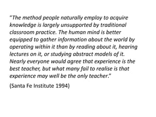 “The method people naturally employ to acquire
knowledge is largely unsupported by traditional
classroom practice. The human mind is better
equipped to gather information about the world by
operating within it than by reading about it, hearing
lectures on it, or studying abstract models of it.
Nearly everyone would agree that experience is the
best teacher, but what many fail to realise is that
experience may well be the only teacher.”
(Santa Fe Institute 1994)
 