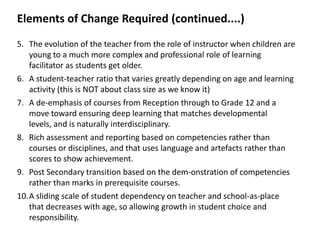 Elements of Change Required (continued....)
5. The evolution of the teacher from the role of instructor when children are
   young to a much more complex and professional role of learning
   facilitator as students get older.
6. A student-teacher ratio that varies greatly depending on age and learning
   activity (this is NOT about class size as we know it)
7. A de-emphasis of courses from Reception through to Grade 12 and a
   move toward ensuring deep learning that matches developmental
   levels, and is naturally interdisciplinary.
8. Rich assessment and reporting based on competencies rather than
   courses or disciplines, and that uses language and artefacts rather than
   scores to show achievement.
9. Post Secondary transition based on the dem-onstration of competencies
   rather than marks in prerequisite courses.
10.A sliding scale of student dependency on teacher and school-as-place
   that decreases with age, so allowing growth in student choice and
   responsibility.
 