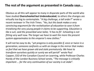 The rest of the argument as presented in Canada says...

Obvious as all this will appear to many in disparate parts of the world who
have studied Overschooled but Undereducated, to others the changes are
virtually too big to contemplate. “A big challenge, a tall order?” wrote a
recent reviewer in The Irish Times. “Yes, but this book makes a very
convincing argument for the revitalisation of education to save it from
trivialising the very young people it claims to be supporting. Education is
like a suit, said the proverbial wise tailor, ‘it has to fit’. Schooling is not
fitting very well now. The longer we have to wait the more the present
system approximates to the emperor’s new clothes.”
It will not be easy to do, “yet progress is only possible if, once or twice in a
generation, someone confronts us with an image in the mirror that makes
us feel that we have grown old and stale prematurely. We have to
transform ourselves quickly or surely we will perish” wrote Paul
Cappon, CEO of the Canadian Council on Learning, while Professor Charles
Handy of the London Business School wrote, “The message is critically
important ... for the very continuation of our society is at stake”.
 
