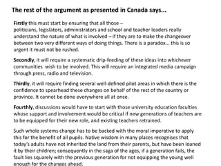 The rest of the argument as presented in Canada says...
Firstly this must start by ensuring that all those –
politicians, legislators, administrators and school and teacher leaders really
understand the nature of what is involved – if they are to make the changeover
between two very different ways of doing things. There is a paradox... this is so
urgent it must not be rushed.
Secondly, it will require a systematic drip-feeding of these ideas into whichever
communities wish to be involved. This will require an integrated media campaign
through press, radio and television.
Thirdly, it will require finding several well-defined pilot areas in which there is the
confidence to spearhead these changes on behalf of the rest of the country or
province. It cannot be done everywhere all at once.
Fourthly, discussions would have to start with those university education faculties
whose support and involvement would be critical if new generations of teachers are
to be equipped for their new role, and existing teachers retrained.
Such whole systems change has to be backed with the moral imperative to apply
this for the benefit of all pupils. Native wisdom in many places recognises that
today’s adults have not inherited the land from their parents, but have been loaned
it by their children; consequently in the saga of the ages, if a generation fails, the
fault lies squarely with the previous generation for not equipping the young well
enough for the changes ahead.
 