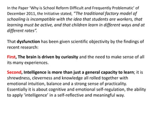 In the Paper ‘Why is School Reform Difficult and Frequently Problematic’ of
December 2011, the Initiative stated, “The traditional factory model of
schooling is incompatible with the idea that students are workers, that
learning must be active, and that children learn in different ways and at
different rates”.

That dysfunction has been given scientific objectivity by the findings of
recent research:

First, The brain is driven by curiosity and the need to make sense of all
its many experiences.

Second, Intelligence is more than just a general capacity to learn; it is
shrewdness, cleverness and knowledge all rolled together with
emotional intuition, balance and a strong sense of practicality.
Essentially it is about cognitive and emotional self-regulation, the ability
to apply ‘intelligence’ in a self-reflective and meaningful way.
 