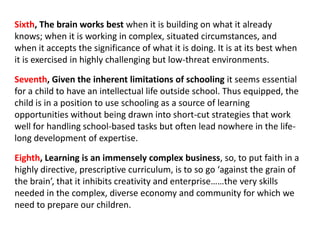 Sixth, The brain works best when it is building on what it already
knows; when it is working in complex, situated circumstances, and
when it accepts the significance of what it is doing. It is at its best when
it is exercised in highly challenging but low-threat environments.

Seventh, Given the inherent limitations of schooling it seems essential
for a child to have an intellectual life outside school. Thus equipped, the
child is in a position to use schooling as a source of learning
opportunities without being drawn into short-cut strategies that work
well for handling school-based tasks but often lead nowhere in the life-
long development of expertise.

Eighth, Learning is an immensely complex business, so, to put faith in a
highly directive, prescriptive curriculum, is to so go ‘against the grain of
the brain’, that it inhibits creativity and enterprise……the very skills
needed in the complex, diverse economy and community for which we
need to prepare our children.
 