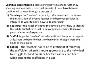 Cognitive apprenticeship takes constructivism a stage further by
showing how our brains, over vast periods of time, have become
conditioned to learn through a process of
(1) Showing – the ‘teacher’ or parent, craftsman or artist captures
    the imagination of a young learner who becomes sufficiently
    intrigued to want to know how to do it for itself;
(2) Coaching – the ‘teacher’ shows the novice learner how to identify
    the sub tasks that have first to be completed, each with its own
    particu-lar form of expertise;
(3) Scaffolding – the ‘teacher’ provides sufficient temporary support
    as learners go beyond what they had earlier thought were the
    limits of their skills;
(4) Fading – the ‘teacher’ has to be as proficient at removing
    the scaffolding when it is more appropriate to the individual
    to struggle to stand on his or her feet, as they had been
    when putting the scaffolding in place;
 