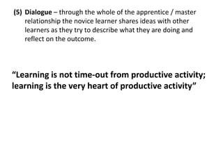 (5) Dialogue – through the whole of the apprentice / master
    relationship the novice learner shares ideas with other
    learners as they try to describe what they are doing and
    reflect on the outcome.



“Learning is not time-out from productive activity;
learning is the very heart of productive activity”
 