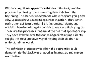 Within a cognitive apprenticeship both the task, and the
process of achieving it, are made highly visible from the
beginning. The student understands where they are going and
why. Learners have access to expertise in action. They watch
each other, get to understand the incremental stages and
establish benchmarks against which to measure their progress.
These are the processes that are at the heart of apprenticeship.
They have evolved over thousands of generations as parents
sought the most effective way of helping their children to
understand the world.
The definition of success was when the apprentice could
demonstrate that Jack was as good as his master, and maybe
even better.
 