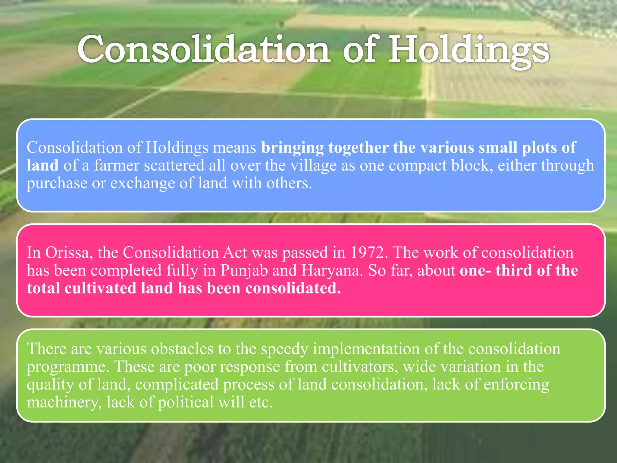 Consolidation of Holdings means bringing together the various small plots of
land of a farmer scattered all over the village as one compact block, either through
purchase or exchange of land with others.
In Orissa, the Consolidation Act was passed in 1972. The work of consolidation
has been completed fully in Punjab and Haryana. So far, about one- third of the
total cultivated land has been consolidated.
There are various obstacles to the speedy implementation of the consolidation
programme. These are poor response from cultivators, wide variation in the
quality of land, complicated process of land consolidation, lack of enforcing
machinery, lack of political will etc.
 