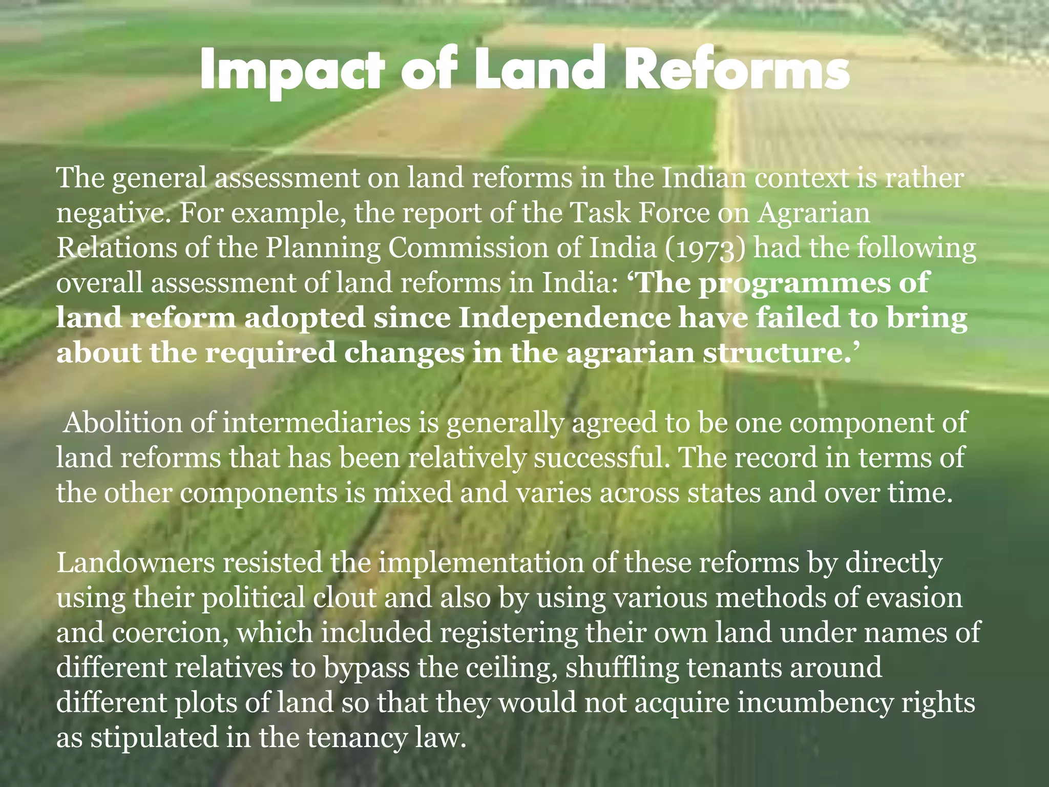 The general assessment on land reforms in the Indian context is rather
negative. For example, the report of the Task Force on Agrarian
Relations of the Planning Commission of India (1973) had the following
overall assessment of land reforms in India: ‘The programmes of
land reform adopted since Independence have failed to bring
about the required changes in the agrarian structure.’
Abolition of intermediaries is generally agreed to be one component of
land reforms that has been relatively successful. The record in terms of
the other components is mixed and varies across states and over time.
Landowners resisted the implementation of these reforms by directly
using their political clout and also by using various methods of evasion
and coercion, which included registering their own land under names of
different relatives to bypass the ceiling, shuffling tenants around
different plots of land so that they would not acquire incumbency rights
as stipulated in the tenancy law.
 