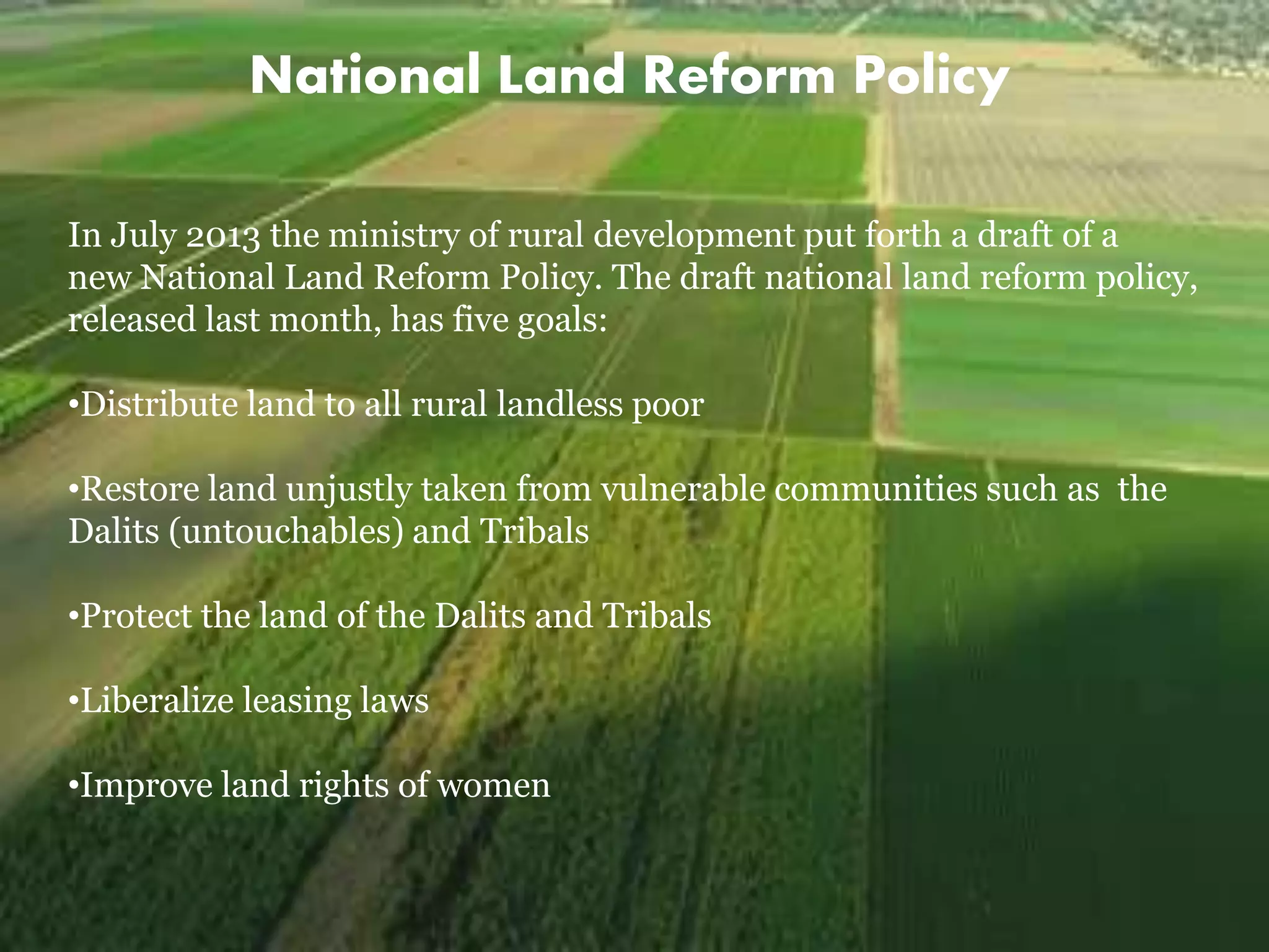 National Land Reform Policy
In July 2013 the ministry of rural development put forth a draft of a
new National Land Reform Policy. The draft national land reform policy,
released last month, has five goals:
•Distribute land to all rural landless poor
•Restore land unjustly taken from vulnerable communities such as the
Dalits (untouchables) and Tribals
•Protect the land of the Dalits and Tribals
•Liberalize leasing laws
•Improve land rights of women
 