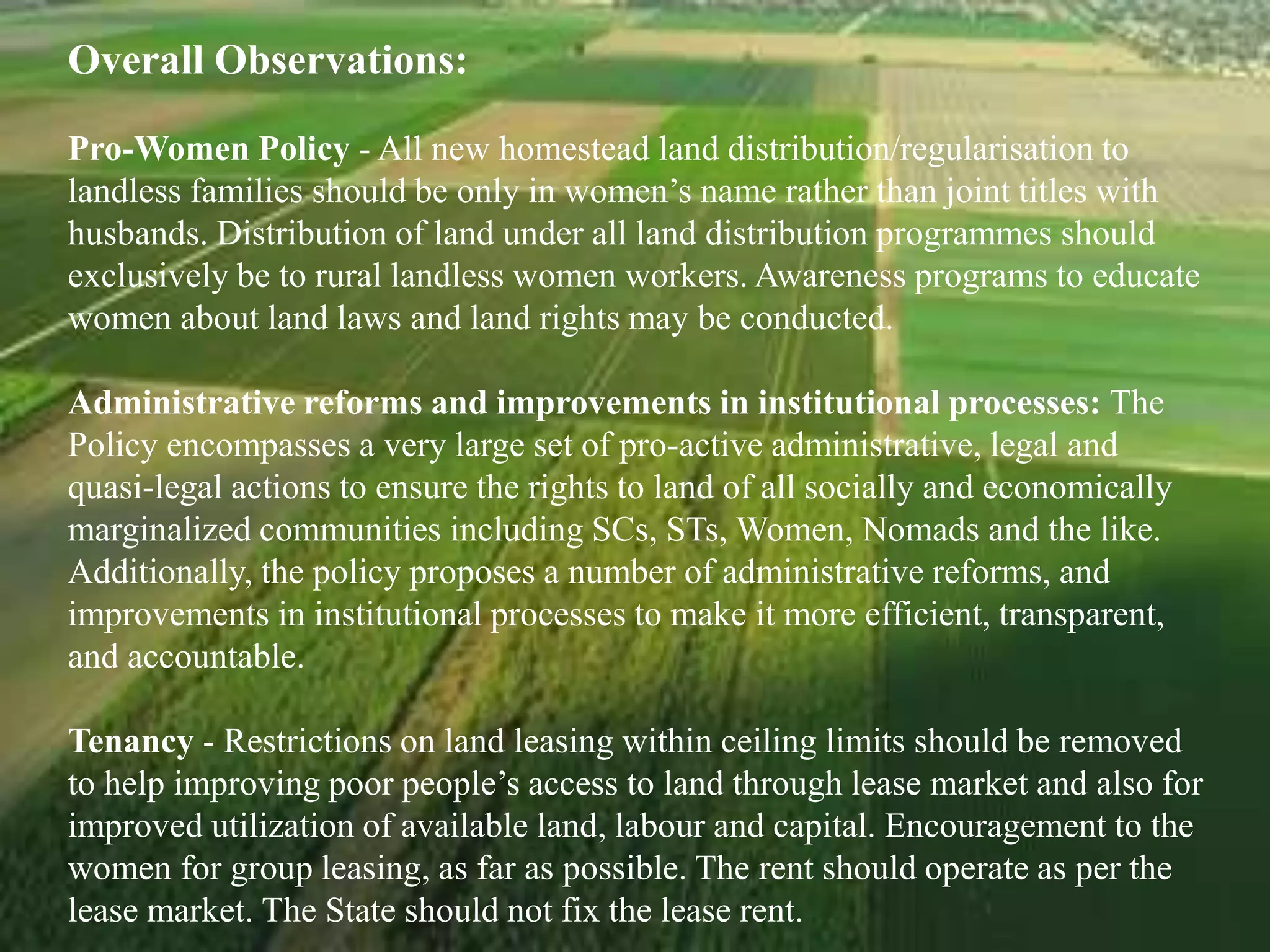Overall Observations:
Pro-Women Policy - All new homestead land distribution/regularisation to
landless families should be only in women’s name rather than joint titles with
husbands. Distribution of land under all land distribution programmes should
exclusively be to rural landless women workers. Awareness programs to educate
women about land laws and land rights may be conducted.
Administrative reforms and improvements in institutional processes: The
Policy encompasses a very large set of pro-active administrative, legal and
quasi-legal actions to ensure the rights to land of all socially and economically
marginalized communities including SCs, STs, Women, Nomads and the like.
Additionally, the policy proposes a number of administrative reforms, and
improvements in institutional processes to make it more efficient, transparent,
and accountable.
Tenancy - Restrictions on land leasing within ceiling limits should be removed
to help improving poor people’s access to land through lease market and also for
improved utilization of available land, labour and capital. Encouragement to the
women for group leasing, as far as possible. The rent should operate as per the
lease market. The State should not fix the lease rent.
 