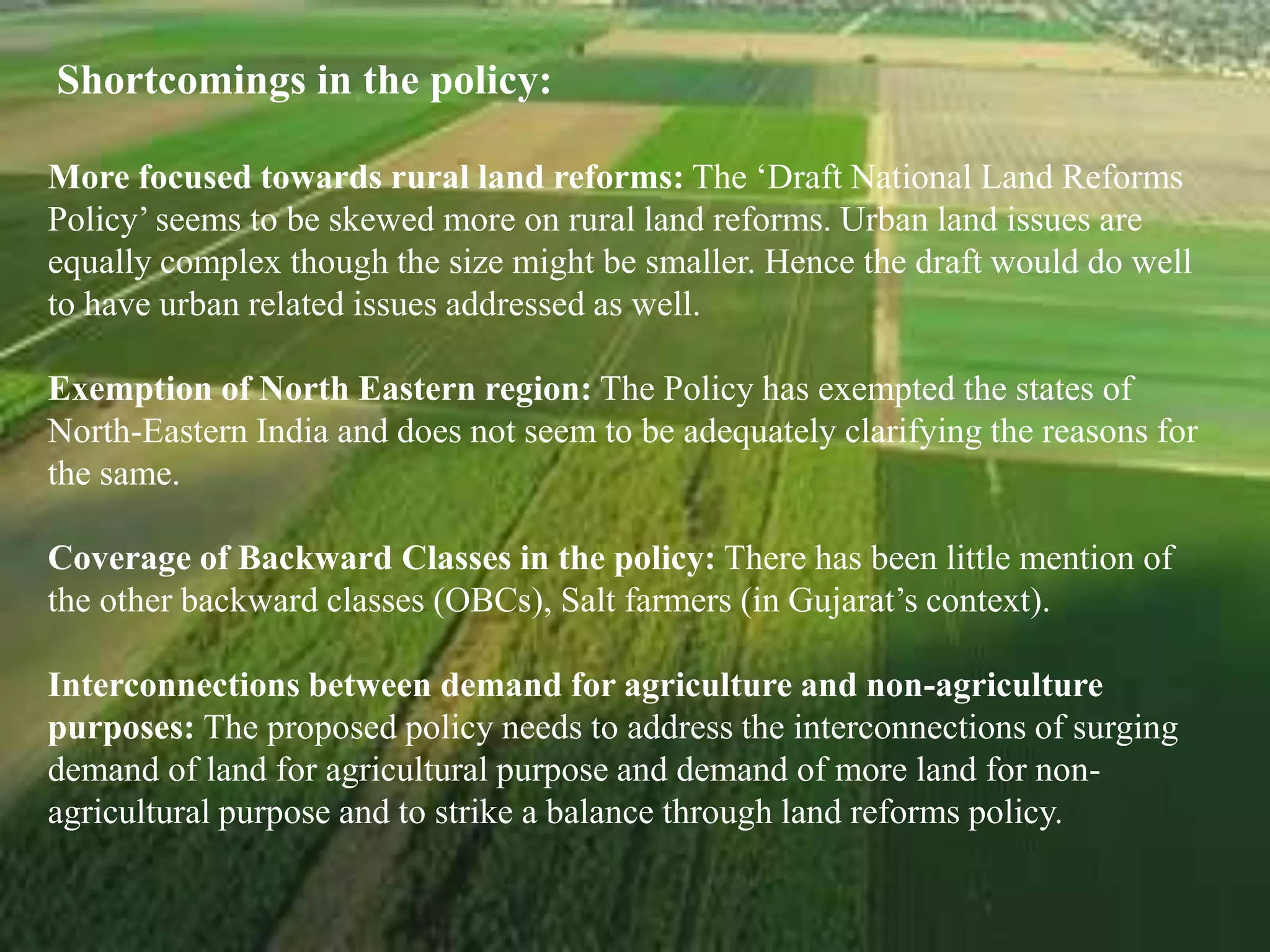 Shortcomings in the policy:
More focused towards rural land reforms: The ‘Draft National Land Reforms
Policy’ seems to be skewed more on rural land reforms. Urban land issues are
equally complex though the size might be smaller. Hence the draft would do well
to have urban related issues addressed as well.
Exemption of North Eastern region: The Policy has exempted the states of
North-Eastern India and does not seem to be adequately clarifying the reasons for
the same.
Coverage of Backward Classes in the policy: There has been little mention of
the other backward classes (OBCs), Salt farmers (in Gujarat’s context).
Interconnections between demand for agriculture and non-agriculture
purposes: The proposed policy needs to address the interconnections of surging
demand of land for agricultural purpose and demand of more land for non-
agricultural purpose and to strike a balance through land reforms policy.
 