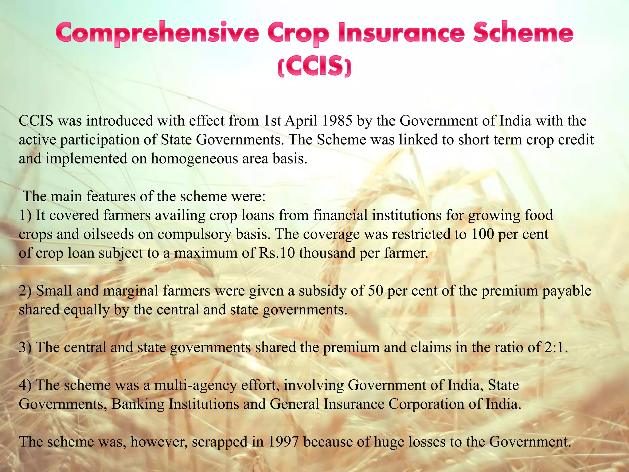 CCIS was introduced with effect from 1st April 1985 by the Government of India with the
active participation of State Governments. The Scheme was linked to short term crop credit
and implemented on homogeneous area basis.
The main features of the scheme were:
1) It covered farmers availing crop loans from financial institutions for growing food
crops and oilseeds on compulsory basis. The coverage was restricted to 100 per cent
of crop loan subject to a maximum of Rs.10 thousand per farmer.
2) Small and marginal farmers were given a subsidy of 50 per cent of the premium payable
shared equally by the central and state governments.
3) The central and state governments shared the premium and claims in the ratio of 2:1.
4) The scheme was a multi-agency effort, involving Government of India, State
Governments, Banking Institutions and General Insurance Corporation of India.
The scheme was, however, scrapped in 1997 because of huge losses to the Government.
 