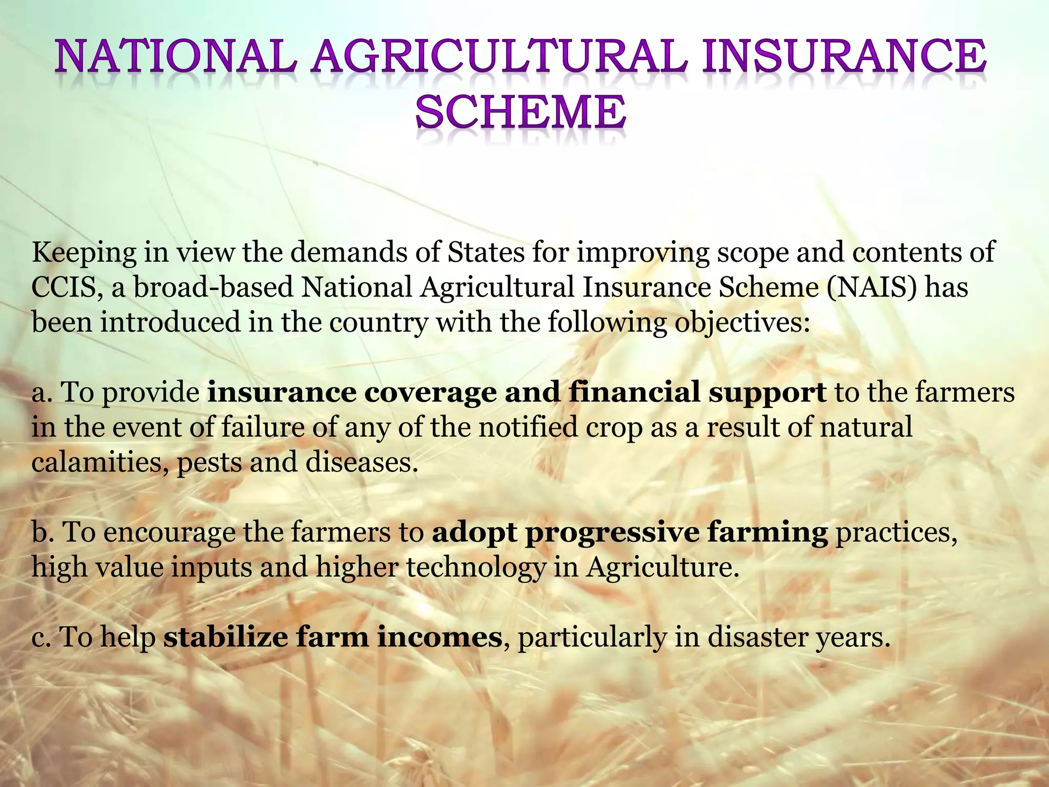 Keeping in view the demands of States for improving scope and contents of
CCIS, a broad-based National Agricultural Insurance Scheme (NAIS) has
been introduced in the country with the following objectives:
a. To provide insurance coverage and financial support to the farmers
in the event of failure of any of the notified crop as a result of natural
calamities, pests and diseases.
b. To encourage the farmers to adopt progressive farming practices,
high value inputs and higher technology in Agriculture.
c. To help stabilize farm incomes, particularly in disaster years.
 