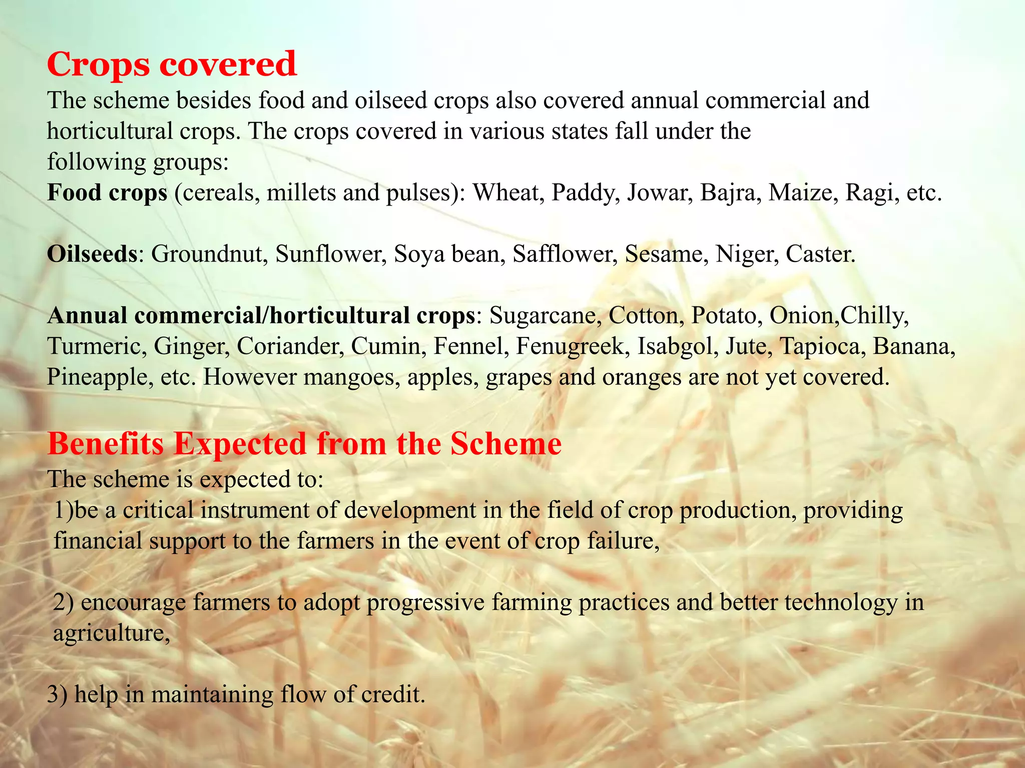Crops covered
The scheme besides food and oilseed crops also covered annual commercial and
horticultural crops. The crops covered in various states fall under the
following groups:
Food crops (cereals, millets and pulses): Wheat, Paddy, Jowar, Bajra, Maize, Ragi, etc.
Oilseeds: Groundnut, Sunflower, Soya bean, Safflower, Sesame, Niger, Caster.
Annual commercial/horticultural crops: Sugarcane, Cotton, Potato, Onion,Chilly,
Turmeric, Ginger, Coriander, Cumin, Fennel, Fenugreek, Isabgol, Jute, Tapioca, Banana,
Pineapple, etc. However mangoes, apples, grapes and oranges are not yet covered.
Benefits Expected from the Scheme
The scheme is expected to:
1)be a critical instrument of development in the field of crop production, providing
financial support to the farmers in the event of crop failure,
2) encourage farmers to adopt progressive farming practices and better technology in
agriculture,
3) help in maintaining flow of credit.
 