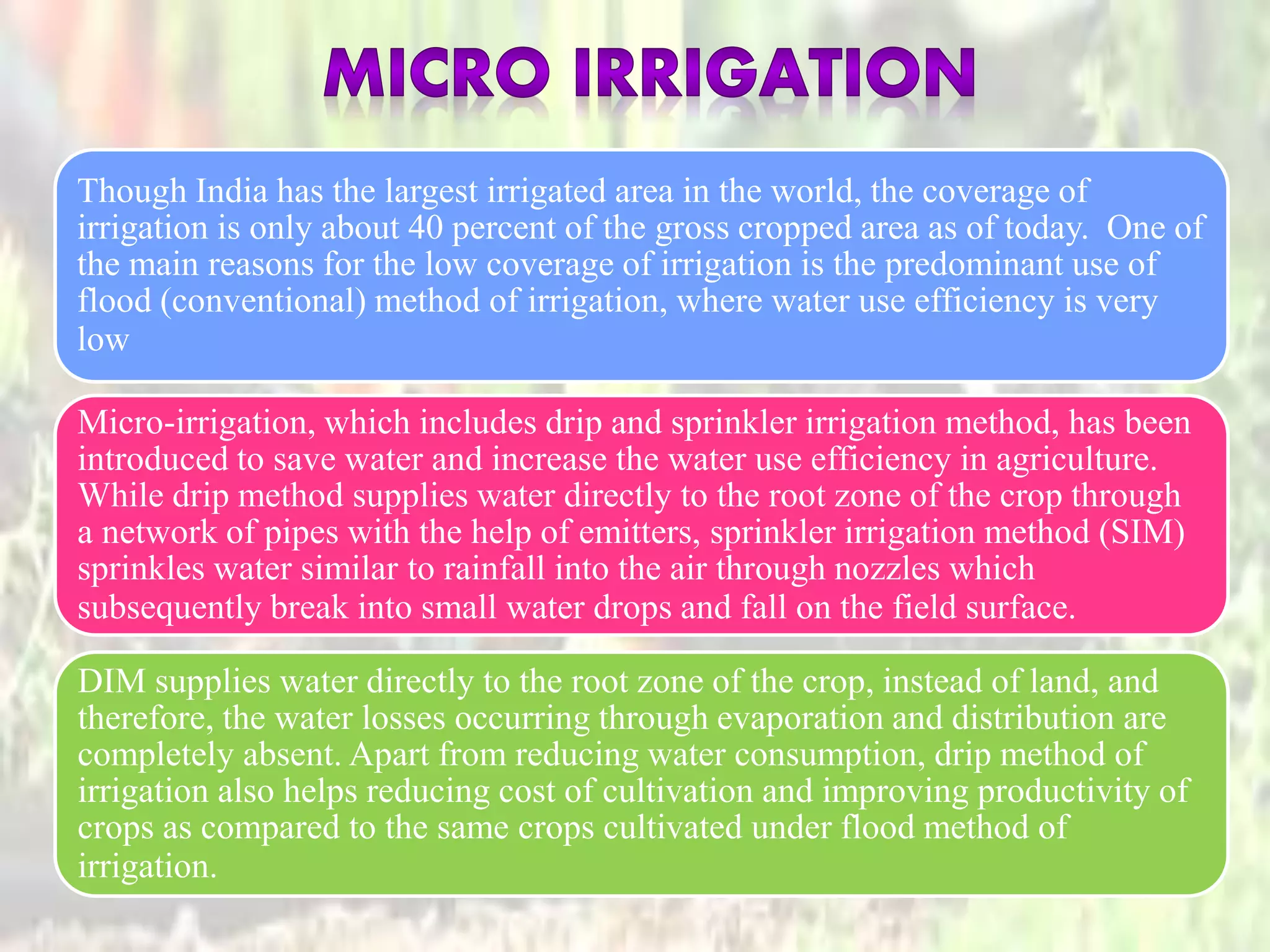 Though India has the largest irrigated area in the world, the coverage of
irrigation is only about 40 percent of the gross cropped area as of today. One of
the main reasons for the low coverage of irrigation is the predominant use of
flood (conventional) method of irrigation, where water use efficiency is very
low
Micro-irrigation, which includes drip and sprinkler irrigation method, has been
introduced to save water and increase the water use efficiency in agriculture.
While drip method supplies water directly to the root zone of the crop through
a network of pipes with the help of emitters, sprinkler irrigation method (SIM)
sprinkles water similar to rainfall into the air through nozzles which
subsequently break into small water drops and fall on the field surface.
DIM supplies water directly to the root zone of the crop, instead of land, and
therefore, the water losses occurring through evaporation and distribution are
completely absent. Apart from reducing water consumption, drip method of
irrigation also helps reducing cost of cultivation and improving productivity of
crops as compared to the same crops cultivated under flood method of
irrigation.
 