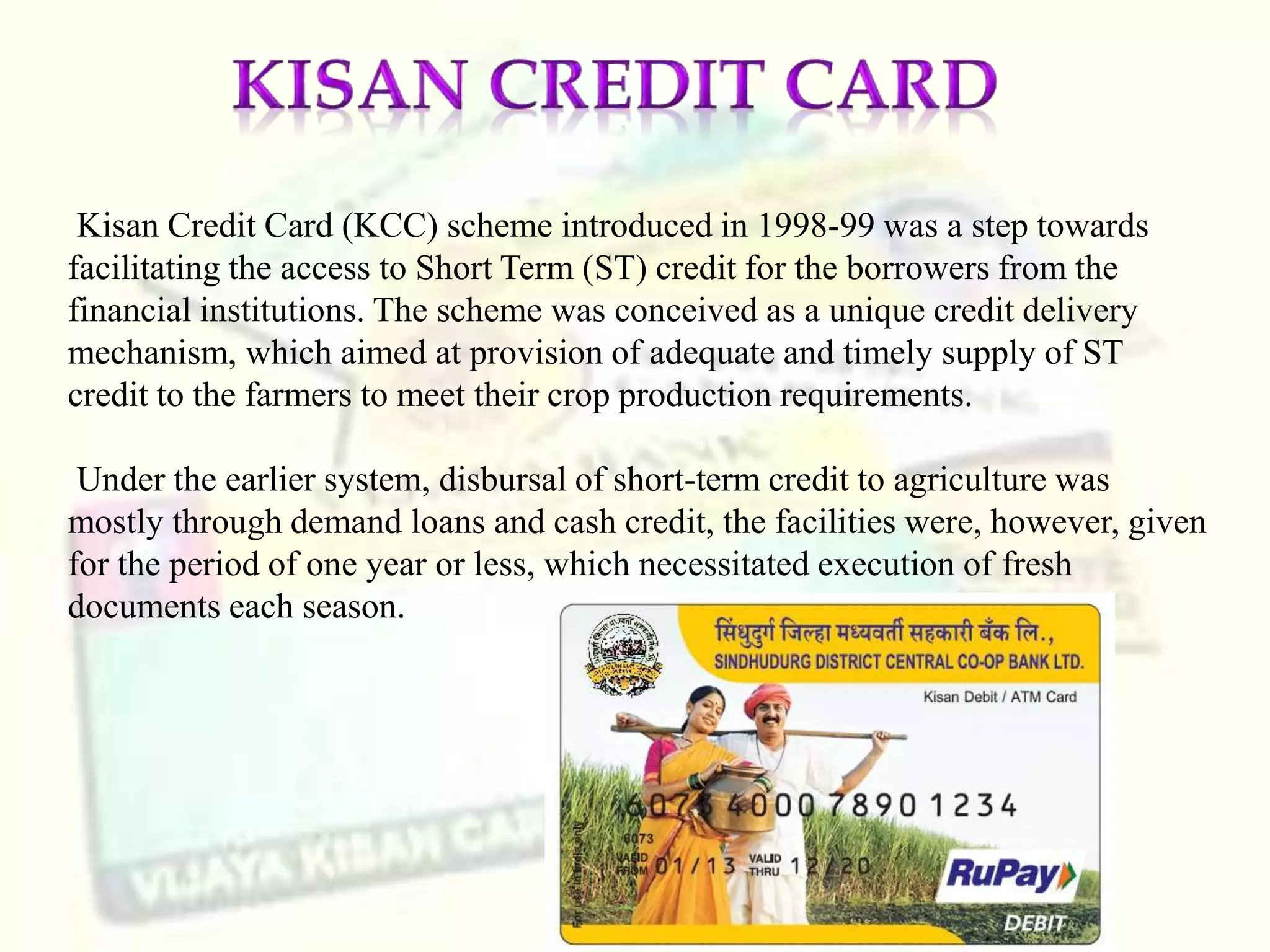Kisan Credit Card (KCC) scheme introduced in 1998-99 was a step towards
facilitating the access to Short Term (ST) credit for the borrowers from the
financial institutions. The scheme was conceived as a unique credit delivery
mechanism, which aimed at provision of adequate and timely supply of ST
credit to the farmers to meet their crop production requirements.
Under the earlier system, disbursal of short-term credit to agriculture was
mostly through demand loans and cash credit, the facilities were, however, given
for the period of one year or less, which necessitated execution of fresh
documents each season.
 