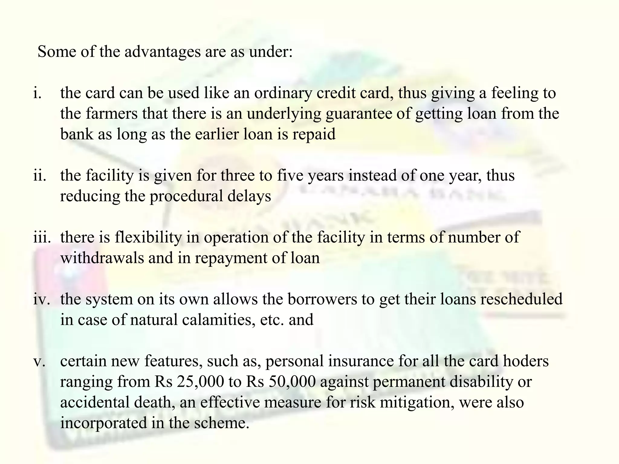 Some of the advantages are as under:
i. the card can be used like an ordinary credit card, thus giving a feeling to
the farmers that there is an underlying guarantee of getting loan from the
bank as long as the earlier loan is repaid
ii. the facility is given for three to five years instead of one year, thus
reducing the procedural delays
iii. there is flexibility in operation of the facility in terms of number of
withdrawals and in repayment of loan
iv. the system on its own allows the borrowers to get their loans rescheduled
in case of natural calamities, etc. and
v. certain new features, such as, personal insurance for all the card hoders
ranging from Rs 25,000 to Rs 50,000 against permanent disability or
accidental death, an effective measure for risk mitigation, were also
incorporated in the scheme.
 