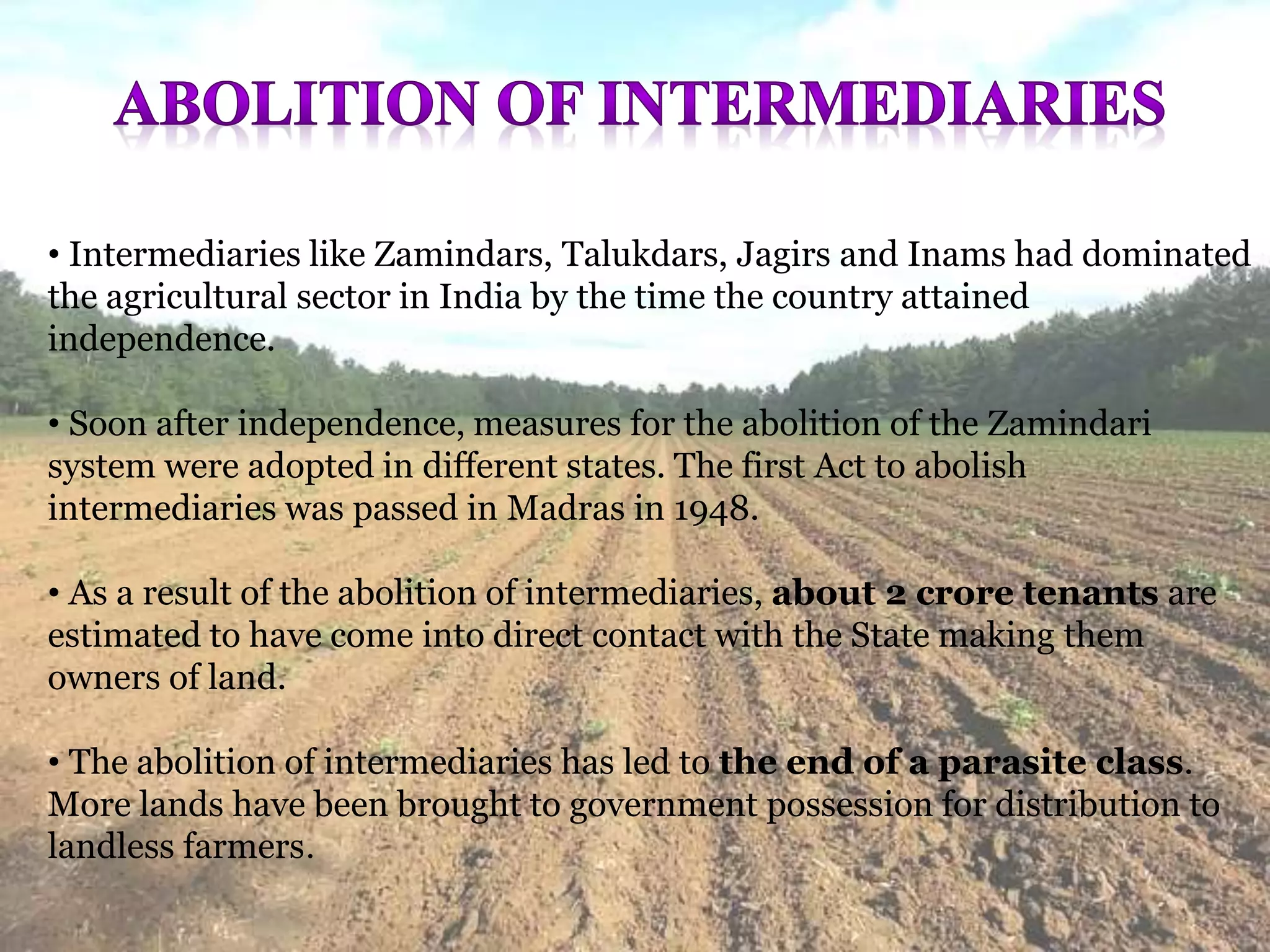 • Intermediaries like Zamindars, Talukdars, Jagirs and Inams had dominated
the agricultural sector in India by the time the country attained
independence.
• Soon after independence, measures for the abolition of the Zamindari
system were adopted in different states. The first Act to abolish
intermediaries was passed in Madras in 1948.
• As a result of the abolition of intermediaries, about 2 crore tenants are
estimated to have come into direct contact with the State making them
owners of land.
• The abolition of intermediaries has led to the end of a parasite class.
More lands have been brought to government possession for distribution to
landless farmers.
 