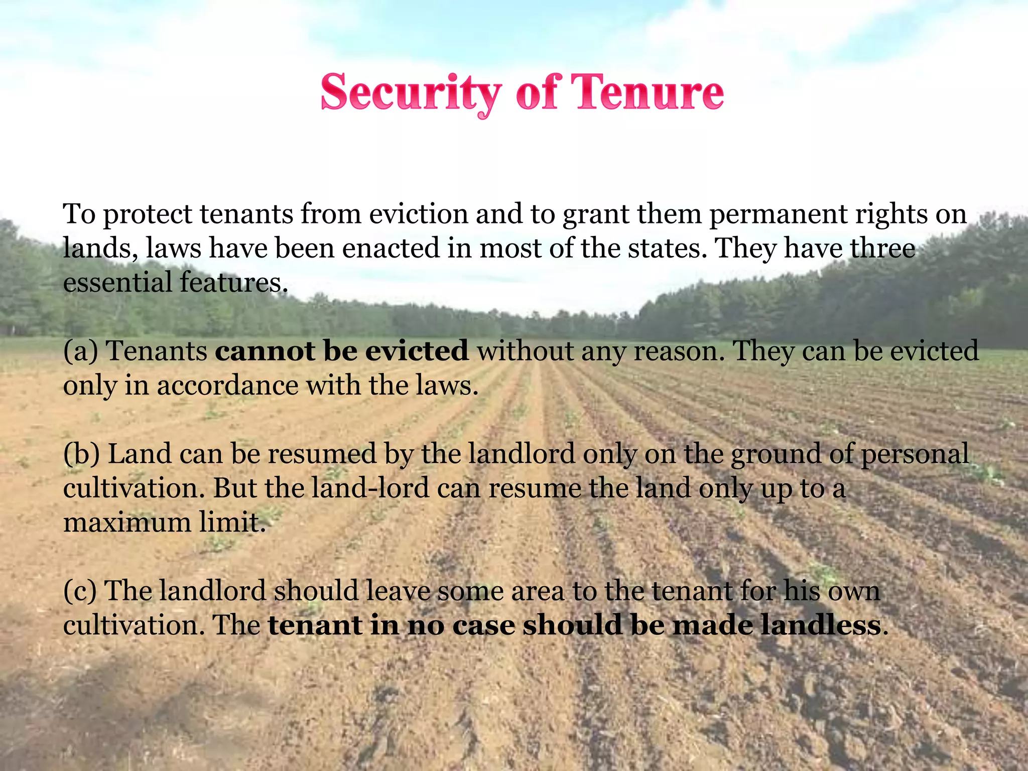 To protect tenants from eviction and to grant them permanent rights on
lands, laws have been enacted in most of the states. They have three
essential features.
(a) Tenants cannot be evicted without any reason. They can be evicted
only in accordance with the laws.
(b) Land can be resumed by the landlord only on the ground of personal
cultivation. But the land-lord can resume the land only up to a
maximum limit.
(c) The landlord should leave some area to the tenant for his own
cultivation. The tenant in no case should be made landless.
 