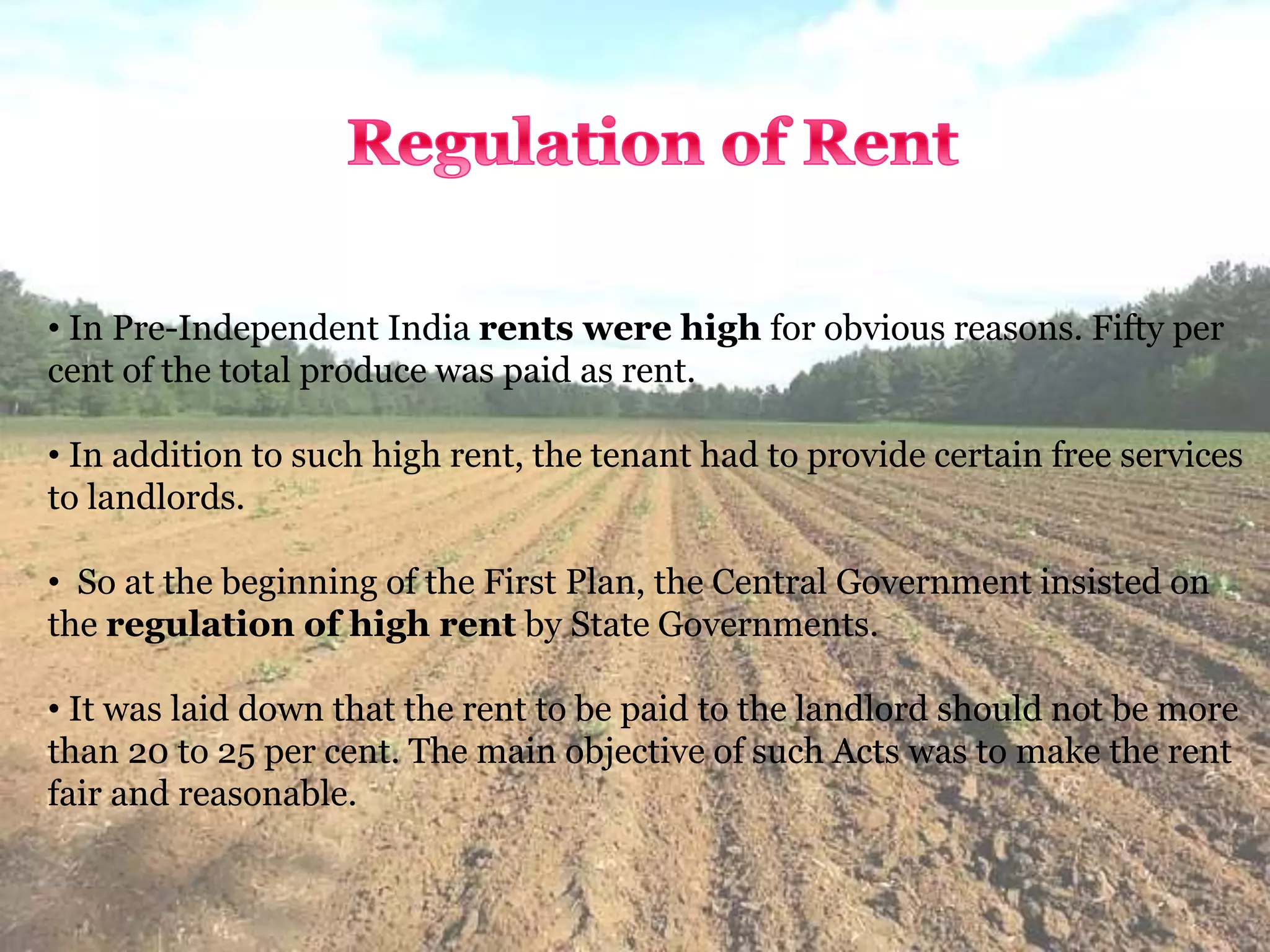• In Pre-Independent India rents were high for obvious reasons. Fifty per
cent of the total produce was paid as rent.
• In addition to such high rent, the tenant had to provide certain free services
to landlords.
• So at the beginning of the First Plan, the Central Government insisted on
the regulation of high rent by State Governments.
• It was laid down that the rent to be paid to the landlord should not be more
than 20 to 25 per cent. The main objective of such Acts was to make the rent
fair and reasonable.
 