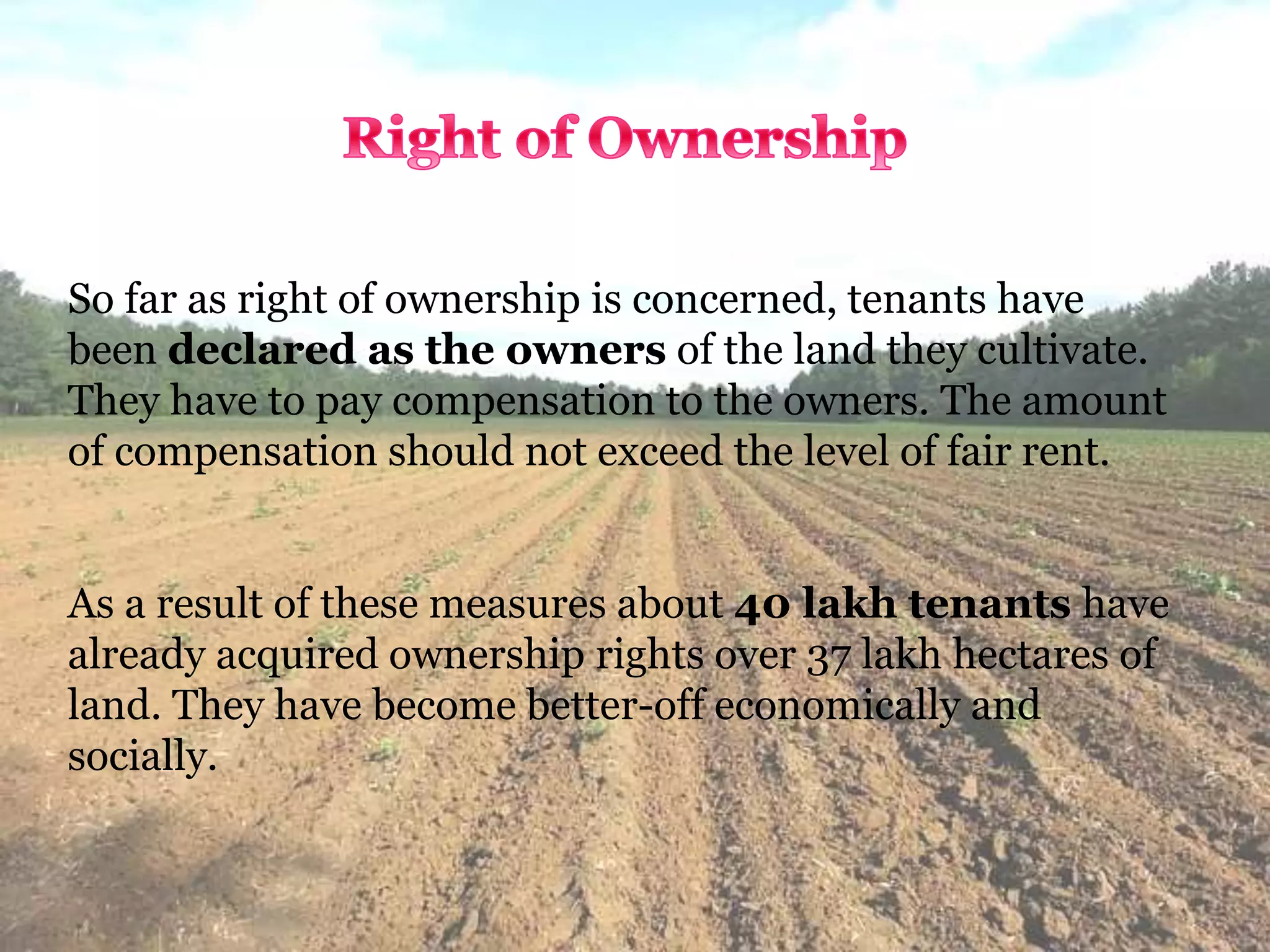 So far as right of ownership is concerned, tenants have
been declared as the owners of the land they cultivate.
They have to pay compensation to the owners. The amount
of compensation should not exceed the level of fair rent.
As a result of these measures about 40 lakh tenants have
already acquired ownership rights over 37 lakh hectares of
land. They have become better-off economically and
socially.
 