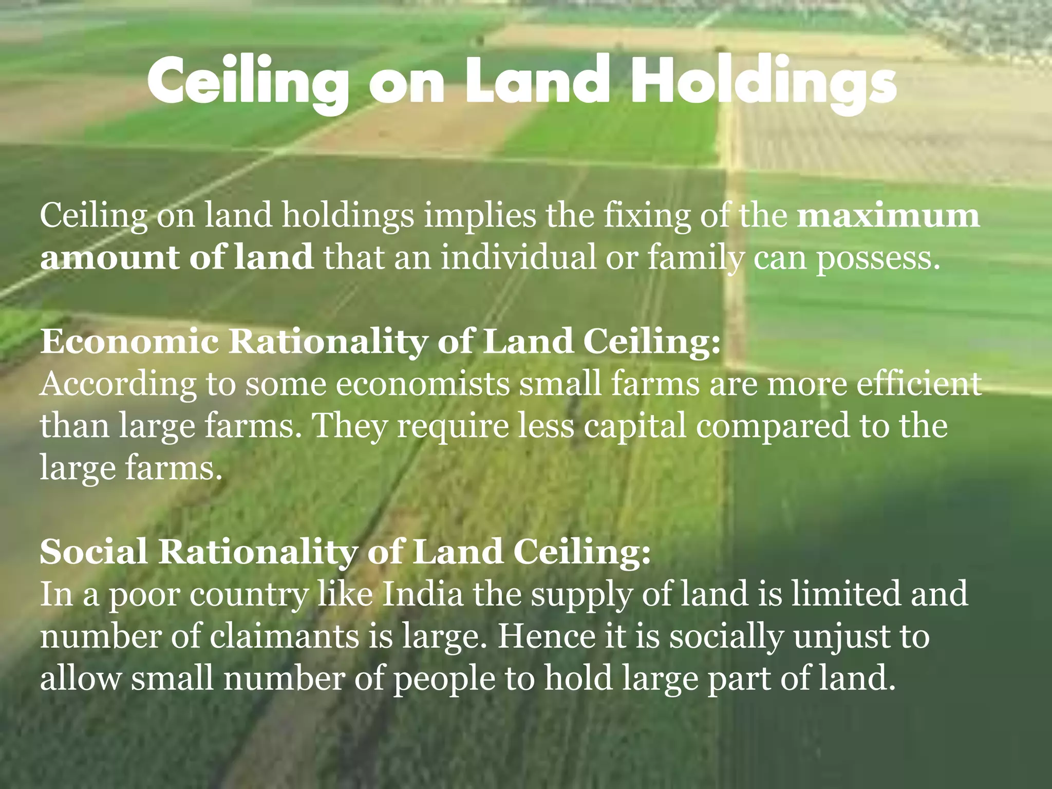 Ceiling on land holdings implies the fixing of the maximum
amount of land that an individual or family can possess.
Economic Rationality of Land Ceiling:
According to some economists small farms are more efficient
than large farms. They require less capital compared to the
large farms.
Social Rationality of Land Ceiling:
In a poor country like India the supply of land is limited and
number of claimants is large. Hence it is socially unjust to
allow small number of people to hold large part of land.
 