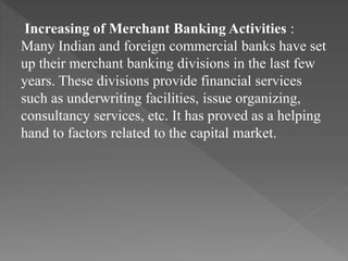 Increasing of Merchant Banking Activities :
Many Indian and foreign commercial banks have set
up their merchant banking divisions in the last few
years. These divisions provide financial services
such as underwriting facilities, issue organizing,
consultancy services, etc. It has proved as a helping
hand to factors related to the capital market.
 