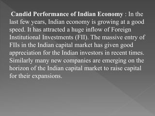 Candid Performance of Indian Economy : In the
last few years, Indian economy is growing at a good
speed. It has attracted a huge inflow of Foreign
Institutional Investments (FII). The massive entry of
FIIs in the Indian capital market has given good
appreciation for the Indian investors in recent times.
Similarly many new companies are emerging on the
horizon of the Indian capital market to raise capital
for their expansions.
 
