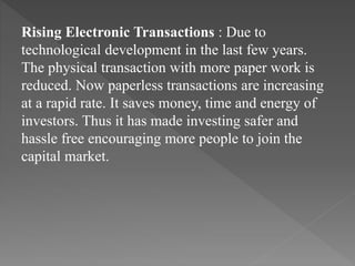 Rising Electronic Transactions : Due to
technological development in the last few years.
The physical transaction with more paper work is
reduced. Now paperless transactions are increasing
at a rapid rate. It saves money, time and energy of
investors. Thus it has made investing safer and
hassle free encouraging more people to join the
capital market.
 