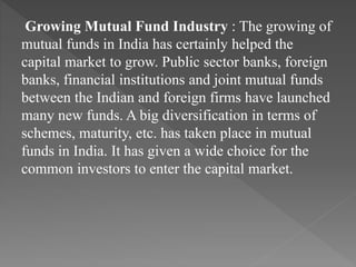 Growing Mutual Fund Industry : The growing of
mutual funds in India has certainly helped the
capital market to grow. Public sector banks, foreign
banks, financial institutions and joint mutual funds
between the Indian and foreign firms have launched
many new funds. A big diversification in terms of
schemes, maturity, etc. has taken place in mutual
funds in India. It has given a wide choice for the
common investors to enter the capital market.
 