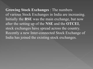 Growing Stock Exchanges : The numbers
of various Stock Exchanges in India are increasing.
Initially the BSE was the main exchange, but now
after the setting up of the NSE and the OTCEI,
stock exchanges have spread across the country.
Recently a new Inter-connected Stock Exchange of
India has joined the existing stock exchanges.
 