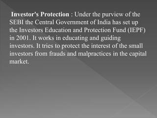 Investor's Protection : Under the purview of the
SEBI the Central Government of India has set up
the Investors Education and Protection Fund (IEPF)
in 2001. It works in educating and guiding
investors. It tries to protect the interest of the small
investors from frauds and malpractices in the capital
market.
 