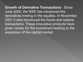 Growth of Derivative Transactions : Since
June 2000, the NSE has introduced the
derivatives trading in the equities. In November
2001 it also introduced the future and options
transactions. These innovative products have
given variety for the investment leading to the
expansion of the capital market.
 
