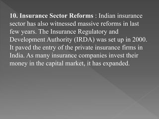 10. Insurance Sector Reforms : Indian insurance
sector has also witnessed massive reforms in last
few years. The Insurance Regulatory and
Development Authority (IRDA) was set up in 2000.
It paved the entry of the private insurance firms in
India. As many insurance companies invest their
money in the capital market, it has expanded.
 