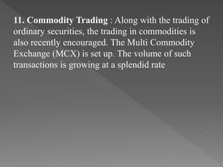 11. Commodity Trading : Along with the trading of
ordinary securities, the trading in commodities is
also recently encouraged. The Multi Commodity
Exchange (MCX) is set up. The volume of such
transactions is growing at a splendid rate
 
