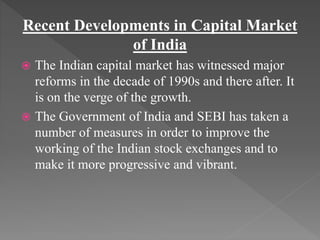 Recent Developments in Capital Market
of India
 The Indian capital market has witnessed major
reforms in the decade of 1990s and there after. It
is on the verge of the growth.
 The Government of India and SEBI has taken a
number of measures in order to improve the
working of the Indian stock exchanges and to
make it more progressive and vibrant.
 