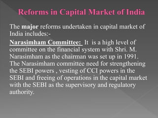 The major reforms undertaken in capital market of
India includes:-
Narasimham Committee: It is a high level of
committee on the financial system with Shri. M.
Narasimham as the chairman was set up in 1991.
The Narasimham committee need for strengthening
the SEBI powers , vesting of CCI powers in the
SEBI and freeing of operations in the capital market
with the SEBI as the supervisory and regulatory
authority.
 