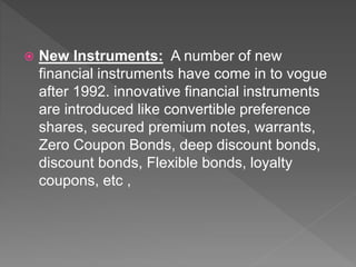  New Instruments: A number of new
financial instruments have come in to vogue
after 1992. innovative financial instruments
are introduced like convertible preference
shares, secured premium notes, warrants,
Zero Coupon Bonds, deep discount bonds,
discount bonds, Flexible bonds, loyalty
coupons, etc ,
 
