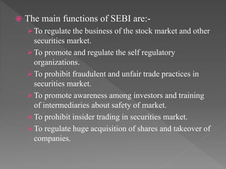  The main functions of SEBI are:-
To regulate the business of the stock market and other
securities market.
To promote and regulate the self regulatory
organizations.
To prohibit fraudulent and unfair trade practices in
securities market.
To promote awareness among investors and training
of intermediaries about safety of market.
To prohibit insider trading in securities market.
To regulate huge acquisition of shares and takeover of
companies.
 