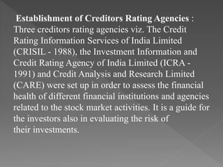 Establishment of Creditors Rating Agencies :
Three creditors rating agencies viz. The Credit
Rating Information Services of India Limited
(CRISIL - 1988), the Investment Information and
Credit Rating Agency of India Limited (ICRA -
1991) and Credit Analysis and Research Limited
(CARE) were set up in order to assess the financial
health of different financial institutions and agencies
related to the stock market activities. It is a guide for
the investors also in evaluating the risk of
their investments.
 