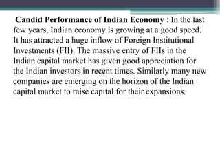 Candid Performance of Indian Economy : In the last
few years, Indian economy is growing at a good speed.
It has attracted a huge inflow of Foreign Institutional
Investments (FII). The massive entry of FIIs in the
Indian capital market has given good appreciation for
the Indian investors in recent times. Similarly many new
companies are emerging on the horizon of the Indian
capital market to raise capital for their expansions.
 