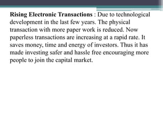 Rising Electronic Transactions : Due to technological
development in the last few years. The physical
transaction with more paper work is reduced. Now
paperless transactions are increasing at a rapid rate. It
saves money, time and energy of investors. Thus it has
made investing safer and hassle free encouraging more
people to join the capital market.
 
