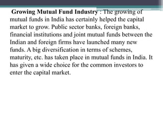 Growing Mutual Fund Industry : The growing of
mutual funds in India has certainly helped the capital
market to grow. Public sector banks, foreign banks,
financial institutions and joint mutual funds between the
Indian and foreign firms have launched many new
funds. A big diversification in terms of schemes,
maturity, etc. has taken place in mutual funds in India. It
has given a wide choice for the common investors to
enter the capital market.
 