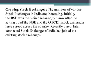 Growing Stock Exchanges : The numbers of various
Stock Exchanges in India are increasing. Initially
the BSE was the main exchange, but now after the
setting up of the NSE and the OTCEI, stock exchanges
have spread across the country. Recently a new Inter-
connected Stock Exchange of India has joined the
existing stock exchanges.
 