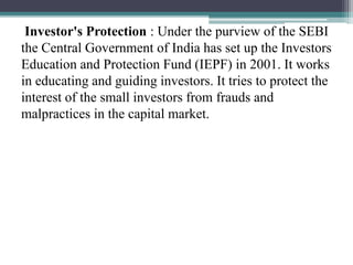 Investor's Protection : Under the purview of the SEBI
the Central Government of India has set up the Investors
Education and Protection Fund (IEPF) in 2001. It works
in educating and guiding investors. It tries to protect the
interest of the small investors from frauds and
malpractices in the capital market.
 